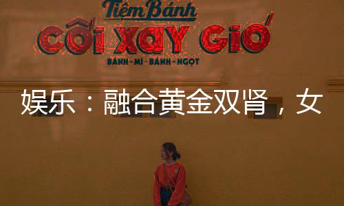 娛樂：融合黃金雙腎，女星為我狂