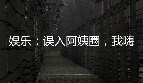 娛樂：誤入阿姨圈，我嗨瘋了