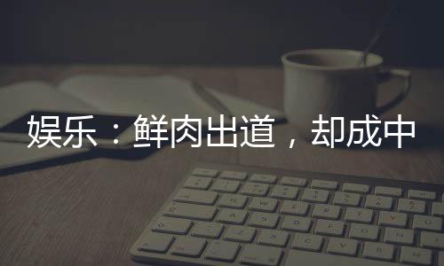 娛樂(lè)：鮮肉出道，卻成中老年偶像