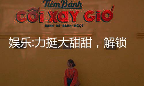 娛樂(lè):力挺大甜甜，解鎖黃金詞條