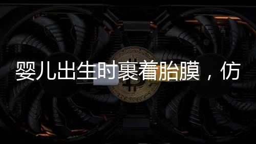 嬰兒出生時裹著胎膜，仿佛自帶結(jié)界，探尋生命奇跡的一二三四五六七八九十