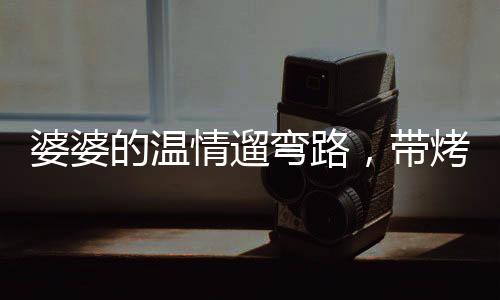 婆婆的溫情遛彎路，帶烤串的小舉動(dòng)，見證婆媳情深