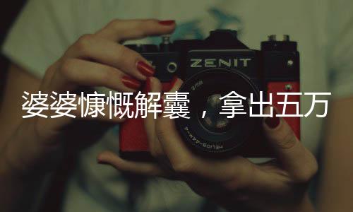 婆婆慷慨解囊，拿出五萬平均分配給三個兒媳——大家庭和諧之美