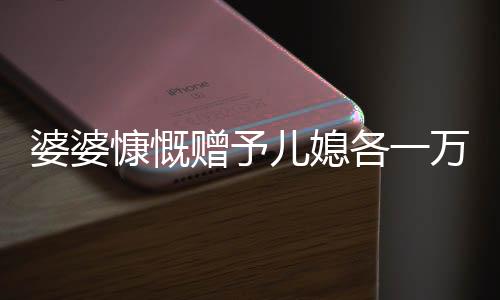 婆婆慷慨贈(zèng)予兒媳各一萬(wàn)五千，五千大紅包成話題熱議——婆媳間的濃濃情感表達(dá)。隨著中國(guó)傳統(tǒng)文化的繼承和延續(xù)，在親戚之間的互動(dòng)中，贈(zèng)送紅包成為了一種傳統(tǒng)的情感交流方式。最近，一則關(guān)于婆婆拿出五萬(wàn)給三個(gè)兒媳一萬(wàn)元的故事引發(fā)了廣泛關(guān)注。下面，讓我們一同走進(jìn)這個(gè)充滿溫馨和愛(ài)心的故事。