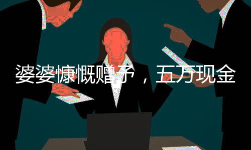 婆婆慷慨贈(zèng)予，五萬(wàn)現(xiàn)金均分三兒媳，一人獨(dú)得一萬(wàn)五千暖心禮