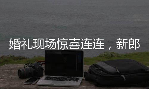 婚禮現(xiàn)場(chǎng)驚喜連連，新郎看到新娘閨蜜的瞬間情感變化引人矚目