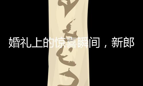婚禮上的驚喜瞬間，新郎從兜里掏出檳榔引發(fā)爆笑和感慨