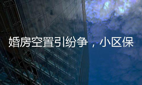 婚房空置引紛爭，小區(qū)保潔換鎖變雞舍事件曝光