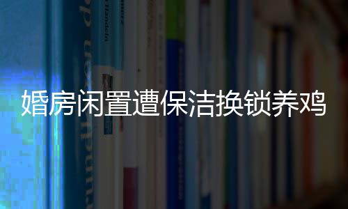 婚房閑置遭保潔換鎖養(yǎng)雞，小區(qū)內(nèi)發(fā)生奇異事件
