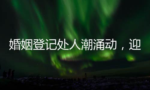 婚姻登記處人潮涌動(dòng)，迎忙碌高峰