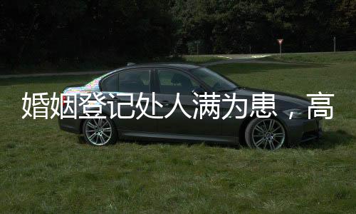 婚姻登記處人滿為患，高峰期的婚戀熱潮與背后的社會(huì)現(xiàn)象