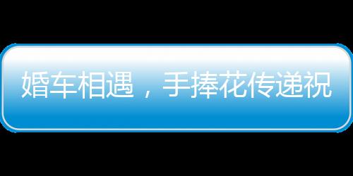 婚車相遇，手捧花傳遞祝?！獌蓪π氯说拿篮盟查g紀(jì)實