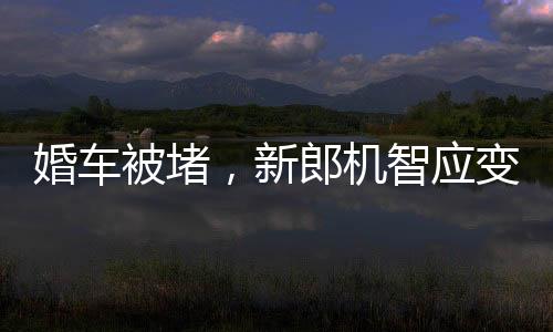 婚車(chē)被堵，新郎機(jī)智應(yīng)變，背著新娘勇敢前行