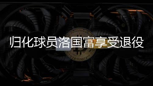 歸化球員洛國(guó)富享受退役生活，足球傳奇的新篇章