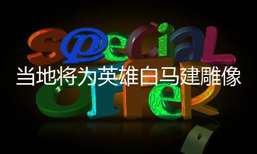 當?shù)貙橛⑿郯遵R建雕像，榮耀歷史的見證