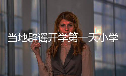 當地辟謠開學第一天小學倒閉傳聞，實際情況究竟如何？
