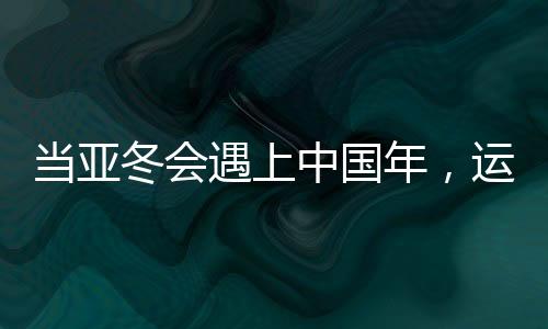 當(dāng)亞冬會遇上中國年，運動與文化的盛宴