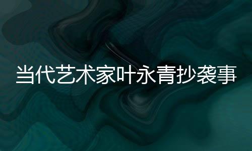 當(dāng)代藝術(shù)家葉永青抄襲事件曝光后公開道歉