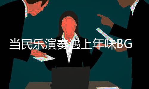 當(dāng)民樂(lè)演奏遇上年味BGM，音樂(lè)中的文化交融與年節(jié)氣氛渲染