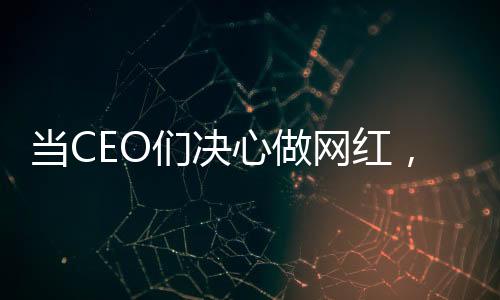 當CEO們決心做網(wǎng)紅，企業(yè)領(lǐng)袖的新媒體轉(zhuǎn)型之路