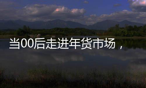 當(dāng)00后走進(jìn)年貨市場，潮流與傳統(tǒng)的碰撞