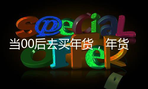當(dāng)00后去買年貨，年貨市場的年輕力量崛起