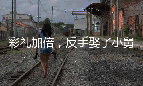彩禮加倍，反手娶了小舅子的女神
