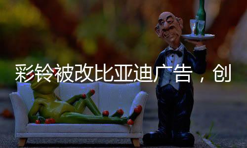 彩鈴被改比亞迪廣告，創(chuàng)意營銷的新風(fēng)尚