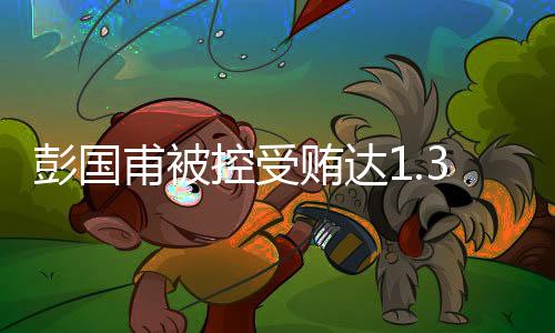 彭國甫被控受賄達(dá)1.34億余元，案情披露揭示驚天內(nèi)幕