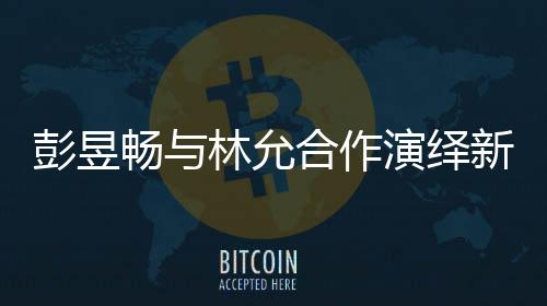 彭昱暢與林允合作演繹新作，我下班時(shí)刻引爆期待