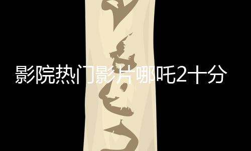 影院熱門影片哪吒2十分鐘一場(chǎng)，備受觀眾矚目