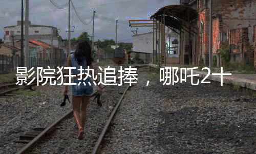 影院狂熱追捧，哪吒2十分鐘一場(chǎng)，掀起觀影熱潮