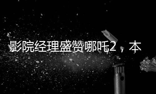 影院經(jīng)理盛贊哪吒2，本年度財(cái)神爺之作