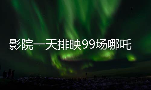 影院一天排映99場哪吒重生，觀眾熱情高漲，打破紀錄的奇跡之旅