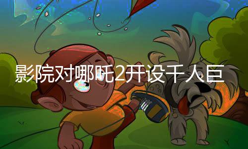 影院對(duì)哪吒2開(kāi)設(shè)千人巨幕廳的積極回應(yīng)