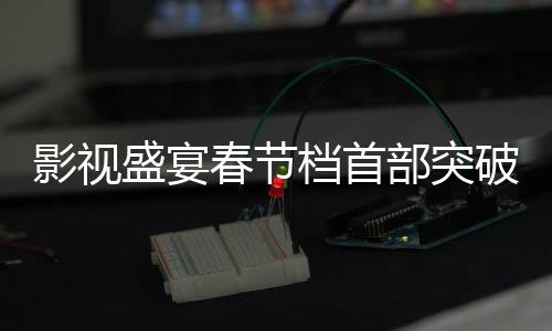 影視盛宴春節(jié)檔首部突破十億電影矚目來(lái)襲，市場(chǎng)熱捧新里程碑誕生