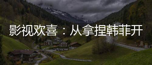 影視歡喜：從拿捏韓菲開始