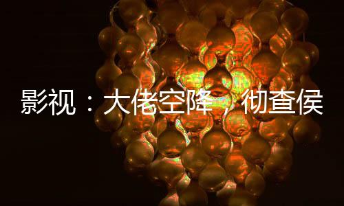 影視：大佬空降，徹查侯亮平