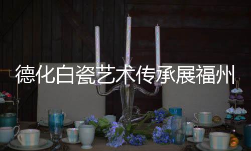 德化白瓷藝術(shù)傳承展福州啟幕 70余件精品亮相