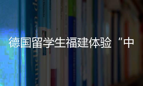 德國留學(xué)生福建體驗“中國客家狂歡節(jié)”