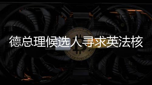 德總理候選人尋求英法核武器保護，歐洲安全新動向