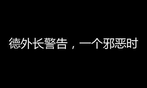 德外長(zhǎng)警告，一個(gè)邪惡時(shí)代已經(jīng)開(kāi)啟