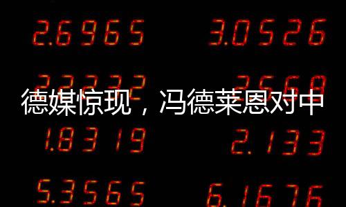 德媒驚現(xiàn)，馮德萊恩對中國態(tài)度轉(zhuǎn)變