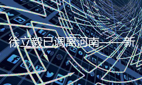 徐立毅已調(diào)離河南——新任領導帶來的新氣象與新期待