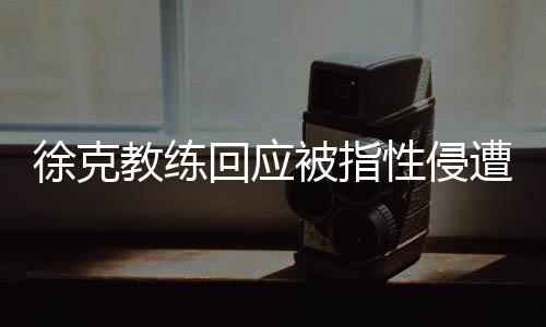 徐克教練回應被指性侵遭禁賽10年事件揭秘