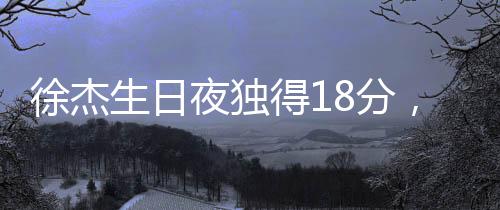 徐杰生日夜獨得18分，閃耀全場——一場熱血籃球的慶祝盛宴