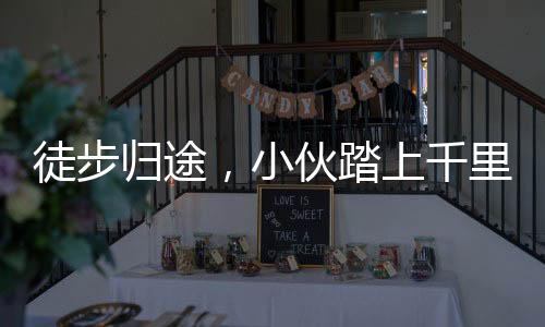 徒步歸途，小伙踏上千里徒步之旅，650公里步行回家過年已圓滿達成
