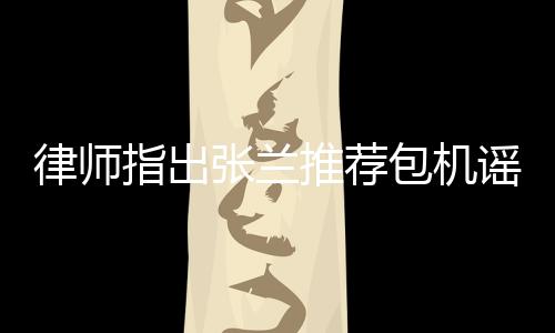 律師指出張?zhí)m推薦包機謠言同樣違法，呼吁公眾保持理性判斷