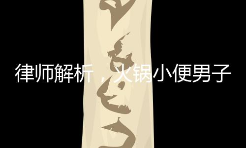 律師解析，火鍋小便男子賠償金額或超百萬(wàn)