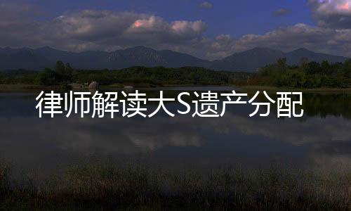 律師解讀大S遺產(chǎn)分配